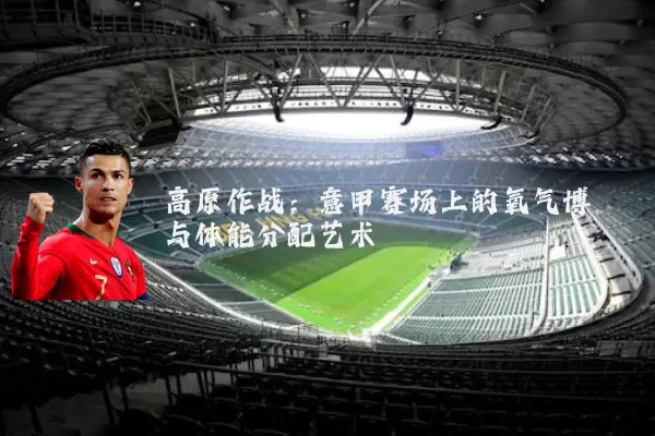 高原作战:意甲赛场上的氧气博弈与体能分配艺术